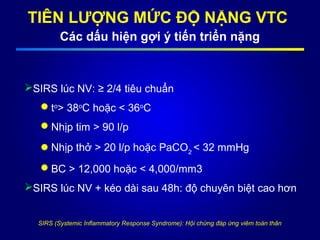 TIÊN LƯỢNG MỨC ĐỘ NẶNG VTC
Các dấu hiện gợi ý tiến triển nặng
SIRS lúc NV: ≥ 2/4 tiêu chuẩn
to
> 38o
C hoặc < 36o
C
Nhịp tim > 90 l/p
Nhịp thở > 20 l/p hoặc PaCO2
< 32 mmHg
BC > 12,000 hoặc < 4,000/mm3
SIRS lúc NV + kéo dài sau 48h: độ chuyên biệt cao hơn
SIRS (Systemic Inflammatory Response Syndrome): Hội chứng đáp ứng viêm toàn thân
 