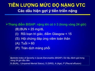 TIÊN LƯỢNG MỨC ĐỘ NẶNG VTC
Các dấu hiện gợi ý tiến triển nặng
Thang điểm BISAP: nặng khi có ≥ 3 (trong vòng 24 giờ)
(B):BUN > 25 mg/dL
(I): Rối loạn tri giác, điểm Glasgow < 15
(S): Hội chứng đáp ứng viêm toàn thân
(A): Tuổi > 60
(P): Tràn dịch màng phổi
Bedside Index of Severity in Acute Pancreatitis (BISAP): Dữ liệu đánh giá trong
vòng 24 giờ đầu tiên.
B (BUN),, I (Impaired Mental Status), S (SIRS), A (Age), P (Pleural effusion)
 