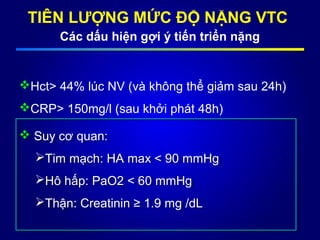TIÊN LƯỢNG MỨC ĐỘ NẶNG VTC
Các dấu hiện gợi ý tiến triển nặng
Hct> 44% lúc NV (và không thể giảm sau 24h)
CRP> 150mg/l (sau khởi phát 48h)
 Suy cơ quan:
Tim mạch: HA max < 90 mmHg
Hô hấp: PaO2 < 60 mmHg
Thận: Creatinin ≥ 1.9 mg /dL
 Suy cơ quan:
Tim mạch: HA max < 90 mmHg
Hô hấp: PaO2 < 60 mmHg
Thận: Creatinin ≥ 1.9 mg /dL
 