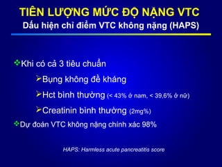 TIÊN LƯỢNG MỨC ĐỘ NẶNG VTC
Dấu hiện chỉ điểm VTC không nặng (HAPS)
Khi có cả 3 tiêu chuẩn
Bụng không đề kháng
Hct bình thường (< 43% ở nam, < 39,6% ở nữ)
Creatinin bình thường (2mg%)
Dự đoán VTC không nặng chính xác 98%
HAPS: Harmless acute pancreatitis score
 