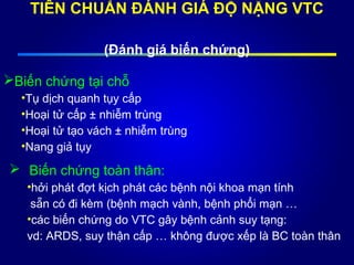 TIÊN CHUẨN ĐÁNH GIÁ ĐỘ NẶNG VTC
(Đánh giá biến chứng)
Biến chứng tại chỗ
•Tụ dịch quanh tụy cấp
•Hoại tử cấp ± nhiễm trùng
•Hoại tử tạo vách ± nhiễm trùng
•Nang giả tụy
 Biến chứng toàn thân:
•hởi phát đợt kịch phát các bệnh nội khoa mạn tính
sẵn có đi kèm (bệnh mạch vành, bệnh phổi mạn …
•các biến chứng do VTC gây bệnh cảnh suy tạng:
vd: ARDS, suy thận cấp … không được xếp là BC toàn thân
 