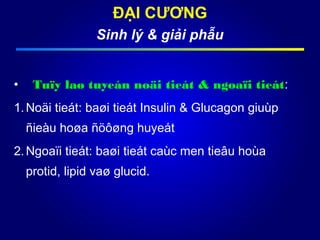 ĐẠI CƯƠNG
Sinh lý & giải phẫu
• Tuïy laø tuyeán noäi tieát & ngoaïi tieát:
1.Noäi tieát: baøi tieát Insulin & Glucagon giuùp
ñieàu hoøa ñöôøng huyeát
2.Ngoaïi tieát: baøi tieát caùc men tieâu hoùa
protid, lipid vaø glucid.
 