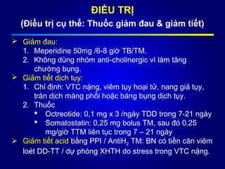 ĐIỀU TRỊ
(Điều trị cụ thể: Thuốc giảm đau & giảm tiết)
 Giảm đau:
1. Meperidine 50mg /6-8 giờ TB/TM.
2. Không dùng nhóm anti-cholinergic vì làm tăng
chướng bụng.
 Giảm tiết dịch tụy:
1. Chỉ định: VTC nặng, viêm tụy hoại tử, nang giả tụy,
tràn dịch màng phổi hoặc báng bụng dịch tụy.
2. Thuốc
 Octreotide: 0,1 mg x 3 /ngày TDD trong 7-21 ngày
 Somatostatin: 0,25 mg bolus TM, sau đó 0,25
mg/giờ TTM liên tục trong 7 – 21 ngày
 Giảm tiết acid bằng PPI / AntiH2 TM: BN có tiền căn viêm
loét DD-TT / dự phòng XHTH do stress trong VTC nặng.
 