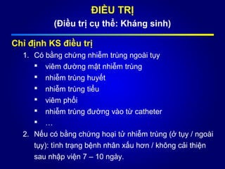 ĐIỀU TRỊ
(Điều trị cụ thể: Kháng sinh)
Chỉ định KS điều trị
1. Có bằng chứng nhiễm trùng ngoài tụy
 viêm đường mật nhiễm trùng
 nhiễm trùng huyết
 nhiễm trùng tiểu
 viêm phổi
 nhiễm trùng đường vào từ catheter
 …
2. Nếu có bằng chứng hoại tử nhiễm trùng (ở tụy / ngoài
tụy): tình trạng bệnh nhân xấu hơn / không cải thiện
sau nhập viện 7 – 10 ngày.
 