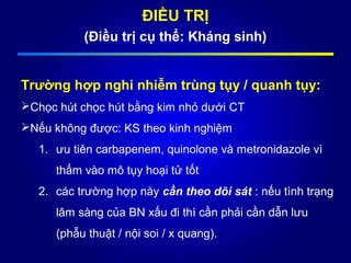 ĐIỀU TRỊ
(Điều trị cụ thể: Kháng sinh)
Trường hợp nghi nhiễm trùng tụy / quanh tụy:
Chọc hút chọc hút bằng kim nhỏ dưới CT
Nếu không được: KS theo kinh nghiệm
1. ưu tiên carbapenem, quinolone và metronidazole vì
thấm vào mô tụy hoại tử tốt
2. các trường hợp này cần theo dõi sát : nếu tình trạng
lâm sàng của BN xấu đi thì cần phải cần dẫn lưu
(phẫu thuật / nội soi / x quang).
 