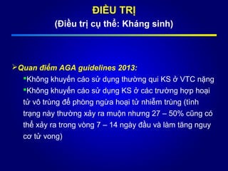 ĐIỀU TRỊ
(Điều trị cụ thể: Kháng sinh)
Quan điểm AGA guidelines 2013:
Không khuyến cáo sử dụng thường qui KS ở VTC nặng
Không khuyến cáo sử dụng KS ở các trường hợp hoại
tử vô trùng để phòng ngừa hoại tử nhiễm trùng (tình
trạng này thường xảy ra muộn nhưng 27 – 50% cũng có
thể xảy ra trong vòng 7 – 14 ngày đầu và làm tăng nguy
cơ tử vong)
 