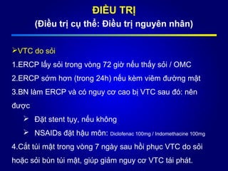 ĐIỀU TRỊ
(Điều trị cụ thể: Điều trị nguyên nhân)
VTC do sỏi
1.ERCP lấy sỏi trong vòng 72 giờ nếu thấy sỏi / OMC
2.ERCP sớm hơn (trong 24h) nếu kèm viêm đường mật
3.BN làm ERCP và có nguy cơ cao bị VTC sau đó: nên
được
 Đặt stent tụy, nếu không
 NSAIDs đặt hậu môn: Diclofenac 100mg / Indomethacine 100mg
4.Cắt túi mật trong vòng 7 ngày sau hồi phục VTC do sỏi
hoặc sỏi bùn túi mật, giúp giảm nguy cơ VTC tái phát.
 