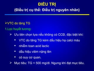 ĐIỀU TRỊ
(Điều trị cụ thể: Điều trị nguyên nhân)
VTC do tăng TG
1.Lọc huyết tương:
 Ưu tiên chọn lựa nếu không có CCĐ, đặc biệt khi:
 VTC do tăng TG kèm dấu hiệu hạ calci máu
 nhiễm toan acid lactic
 dấu hiệu viêm nặng lên
 có suy cơ quan.
 Mục tiêu: TG < 500 mg/dl. Ngưng khi đạt mục tiêu.
 