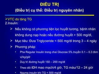 ĐIỀU TRỊ
(Điều trị cụ thể: Điều trị nguyên nhân)
VTC do tăng TG
2.Insulin:
 Nếu không có phương tiện lọc huyết tương, bệnh nhân
không dung nạp hoặc nếu đường huyết > 500 mg/dl,
 Mục tiêu: Đưa Triglyceride < 500 mg/dl trong 3 – 4 ngày
 Phương pháp
• Pha Regular Insulin trong chai Glucose 5% truyền 0.1 – 0.3 đơn
vị/kg/giờ
• Duy trì đường huyết 150 – 200 mg/dl
• Theo dõi iĐH mao mạch/4 giờ, TG máu/12 – 24 giờ
• Ngưng insulin khi TG < 500 mg/dl
 