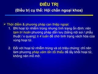 ĐIỀU TRỊ
(Điều trị cụ thể: Hội chẩn ngoại khoa)
 Thời điểm & phương pháp can thiệp ngoại:
1. BN hoại tử nhiễm trùng nhưng tình trạng ổn định: nên
tạm trì hoãn phương pháp dẫn lưu (bằng nội soi / phẫu
thuật / x quang) ≥ 4 tuần để chờ tình trạng vách hóa của
vùng hoại tử.
2. Đối với hoại tử nhiễm trùng và có triệu chứng: chỉ nên
làm phương pháp xâm lấn tối thiểu để lấy khối hoại tử,
không nên mổ mở.
 