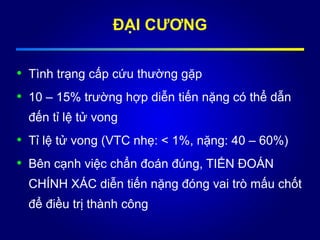 • Tình trạng cấp cứu thường gặp
• 10 – 15% trường hợp diễn tiến nặng có thể dẫn
đến tỉ lệ tử vong
• Tỉ lệ tử vong (VTC nhẹ: < 1%, nặng: 40 – 60%)
• Bên cạnh việc chẩn đoán đúng, TIẾN ĐOÁN
CHÍNH XÁC diễn tiến nặng đóng vai trò mấu chốt
để điều trị thành công
ĐẠI CƯƠNG
 