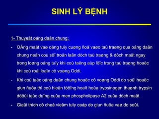 1- Thuyeát oáng daãn chung:1- Thuyeát oáng daãn chung:
- OÁng maät vaø oáng tuïy cuøng ñoå vaøo taù traøng qua oáng daãnOÁng maät vaø oáng tuïy cuøng ñoå vaøo taù traøng qua oáng daãn
chung neân coù söï troän laãn dòch taù traøng & dòch maät ngaychung neân coù söï troän laãn dòch taù traøng & dòch maät ngay
trong loøng oáng tuïy khi coù taêng aùp löïc trong taù traøng hoaëctrong loøng oáng tuïy khi coù taêng aùp löïc trong taù traøng hoaëc
khi coù roái loaïn cô voøng Oddi.khi coù roái loaïn cô voøng Oddi.
- Khi coù taéc oáng daãn chung hoaëc cô voøng Oddi do soûi hoaëcKhi coù taéc oáng daãn chung hoaëc cô voøng Oddi do soûi hoaëc
giun ñuõa thì coù hieän töôïng hoaït hoùa trypsinogen thaønh trypsingiun ñuõa thì coù hieän töôïng hoaït hoùa trypsinogen thaønh trypsin
döôùi taùc duïng cuûa men phospholipase A2 cuûa dòch maät.döôùi taùc duïng cuûa men phospholipase A2 cuûa dòch maät.
- Giaûi thích cô cheá vieâm tuïy caáp do giun ñuõa vaø do soûi.Giaûi thích cô cheá vieâm tuïy caáp do giun ñuõa vaø do soûi.
SINH LÝ BỆNH
 