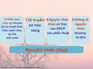 Nguyên nhân (tiếp) 6.Thiếu máu nuôi tụy: thuyên tắc do huyết khối , Viêm mạch máu, tụt HA, mất nước 7.Di truyền: xơ hóa  nang 8.Nguyên nhân  khác: có thai, sau ERCP, sau phẫu thuật Commercial in confidence | Copyright © 2008 Fronde Systems Group Limited   9.Không rõ  nguyên nhân: khoảng  10-20% 