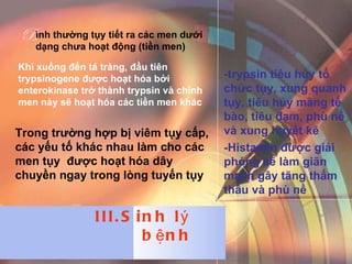 Khi xuống đến tá tràng, đầu tiên trypsinogene được hoạt hóa bởi enterokinase trở thành trypsin và chính men này sẽ hoạt hóa các tiền men khác Trong trường hợp bị viêm tụy cấp, các yếu tố khác nhau làm cho các men tụy  được hoạt hóa dây chuyền ngay trong lòng tuyến tụy -trypsin tiêu hủy tổ chức tụy, xung quanh tụy, tiêu hủy màng tế bào, tiêu đạm, phù nề và xung huyết kẽ -Histamin được giải phóng sẽ làm giãn mạch gây tăng thẩm thấu và phù nề  ình thường tụy tiết ra các men dưới dạng chưa hoạt động (tiền men)  B III.Sinh lý bệnh 