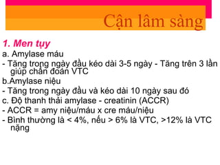 1. Men tụy a. Amylase máu - Tăng trong ngày đầu kéo dài 3-5 ngày - Tăng trên 3 lần giúp chẩn đoán VTC b.Amylase niệu - Tăng trong ngày đầu và kéo dài 10 ngày sau đó c. Độ thanh thải amylase - creatinin (ACCR) - ACCR = amy niệu/máu x cre máu/niệu - Bình thường là < 4%, nếu > 6% là VTC, >12% là VTC nặng Cận lâm sàng 