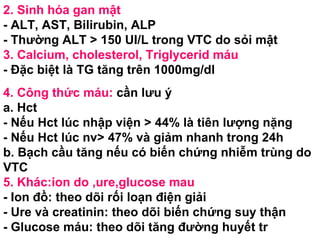 2. Sinh hóa gan mật - ALT, AST, Bilirubin, ALP - Thường ALT > 150 UI/L trong VTC do sỏi mật 3. Calcium, cholesterol, Triglycerid máu - Đặc biệt là TG tăng trên 1000mg/dl  4. Công thức máu:  cần lưu ý a. Hct - Nếu Hct lúc nhập viện > 44% là tiên lượng nặng  - Nếu Hct lúc nv> 47% và giảm nhanh trong 24h b. Bạch cầu tăng nếu có biến chứng nhiễm trùng do VTC 5. Khác:ion do ,ure,glucose mau - Ion đồ: theo dõi rối loạn điện giải - Ure và creatinin: theo dõi biến chứng suy thận - Glucose máu: theo dõi tăng đường huyết tr 
