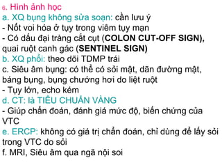 6 . Hình ảnh học a. XQ bụng không sửa soạn:  cần lưu ý - Nốt voi hóa ở tụy trong viêm tụy mạn - Có dấu đại tràng cắt cụt ( COLON CUT-OFF SIGN),  quai ruột canh gác ( SENTINEL SIGN) b. XQ phổi:  theo dõi TDMP trái c. Siêu âm bụng: có thể có sỏi mật, dãn đường mật, báng bụng, bụng chướng hơi do liệt ruột - Tụy lớn, echo kém d. CT: là TIÊU CHUẨN VÀNG   - Giúp chẩn đoán, đánh giá mức độ, biến chứng của VTC e. ERCP:  không có giá trị chẩn đoán, chỉ dùng để lấy sỏi trong VTC do sỏi f. MRI, Siêu âm qua ngã nội soi 