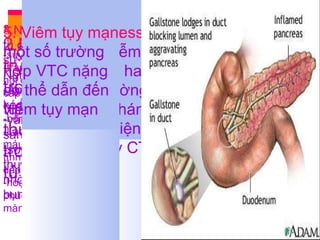 V.Biến chứng Suy các cơ quan: -trụy tim mạch -suy thận cấp -tràn dịch màng phổi hay hội chứng suy hô hấp cấp -xuất huyết tiêu hóa -bệnh não do tụy -Lách:viêm đuôi lách, tụ máu dưới bao, huyết khối tĩnh mạch lách dẫn đến dãn tĩnh mạch dạ dày -hoại tử mỡ ở da, xương, phúc mạc, sau phúc mạc, màng phổi, màng tim 2.Nhiễm trùng: xảy ra trong vòng 2 tuần đầu , thường gặp trong VTC hoại tử 3.Nang giả tụy:  là sự tụ dịch quanh tụy, do sự vỡ của ống tụy Nghi ngờ khi: -Amylase máu cao kéo dài -vẫn đau bụng dù lâm sàng có cải thiện -sờ thấy 1khoois ở thượng vị, chẩn đoán nhờ siêu âm hay CT bụng 4.Abscess tụy : -do nhiễm trùng vùng hoại tử hay nang giả tụy thường xuất hiện sau 1 tháng VTC -phát hiện nhờ siêu âm hay CT bụng 5. Viêm tụy mạn:  một số trường hợp VTC nặng có thể dẫn đến viêm tụy mạn 