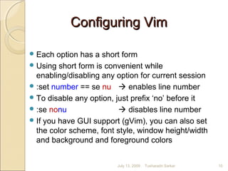 Each option has a short form
Using short form is convenient while
enabling/disabling any option for current session
:set number == se nu  enables line number
To disable any option, just prefix ‘no’ before it
:se nonu  disables line number
If you have GUI support (gVim), you can also set
the color scheme, font style, window height/width
and background and foreground colors
July 13, 2009 10Tusharadri Sarkar
Configuring VimConfiguring Vim
 