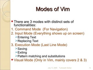 Modes of VimModes of Vim
There are 3 modes with distinct sets of
functionalities:
1. Command Mode (For Navigation)
2. Input Mode (Everything shows up on screen)
Entering Text
Replacing Text
3. Execution Mode (Last Line Mode)
Saving
Exiting
Pattern matching and substitutions
Visual Mode (Only in Vim, mainly covers 2 & 3)
July 13, 2009 12Tusharadri Sarkar
 