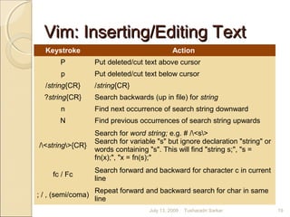 Vim: Inserting/Editing TextVim: Inserting/Editing Text
Keystroke Action
P Put deleted/cut text above cursor
p Put deleted/cut text below cursor
/string{CR} /string{CR}
?string{CR} Search backwards (up in file) for string
n Find next occurrence of search string downward
N Find previous occurrences of search string upwards
/<string>{CR}
Search for word string; e.g. # /<s>
Search for variable "s" but ignore declaration "string" or
words containing "s". This will find "string s;", "s =
fn(x);", "x = fn(s);"
fc / Fc
Search forward and backward for character c in current
line
; / , (semi/coma)
Repeat forward and backward search for char in same
line
July 13, 2009 19Tusharadri Sarkar
 