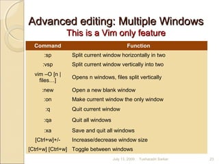 Advanced editing: Multiple WindowsAdvanced editing: Multiple Windows
This is a Vim only featureThis is a Vim only feature
Command Function
:sp Split current window horizontally in two
:vsp Split current window vertically into two
vim –O [n |
files…]
Opens n windows, files split vertically
:new Open a new blank window
:on Make current window the only window
:q Quit current window
:qa Quit all windows
:xa Save and quit all windows
[Ctrl+w]+/- Increase/decrease window size
[Ctrl+w] [Ctrl+w] Toggle between windows
July 13, 2009 23Tusharadri Sarkar
 