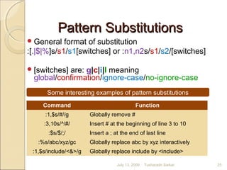 Pattern SubstitutionsPattern Substitutions
General format of substitution
:[.|$|%]s/s1/s1[switches] or :n1,n2s/s1/s2/[switches]
[switches] are: g|c|i|I meaning
global/confirmation/ignore-case/no-ignore-case
Some interesting examples of pattern substitutions
Command Function
:1,$s/#//g Globally remove #
:3,10s/^/#/ Insert # at the beginning of line 3 to 10
:$s/$/;/ Insert a ; at the end of last line
:%s/abc/xyz/gc Globally replace abc by xyz interactively
:1,$s/include/<&>/g Globally replace include by <include>
July 13, 2009 25Tusharadri Sarkar
 