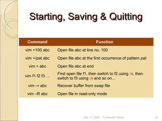 Starting, Saving & QuittingStarting, Saving & Quitting
Command Function
vim +100 abc Open file abc at line no. 100
vim +/pat abc Open file abc at the first occurrence of pattern pat
vim + abc Open file abc at end
vim f1 f2 f3 …
First open file f1, then switch to f2 using :n, then
switch to f3 using :n and so on…
vim –r abc Recover buffer from swap file
vim –R abc Open file in read-only mode
July 13, 2009 26Tusharadri Sarkar
 