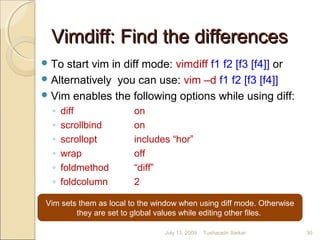 Vimdiff: Find the differencesVimdiff: Find the differences
To start vim in diff mode: vimdiff f1 f2 [f3 [f4]] or
Alternatively you can use: vim –d f1 f2 [f3 [f4]]
Vim enables the following options while using diff:
◦ diff on
◦ scrollbind on
◦ scrollopt includes “hor”
◦ wrap off
◦ foldmethod “diff”
◦ foldcolumn 2
Vim sets them as local to the window when using diff mode. Otherwise
they are set to global values while editing other files.
July 13, 2009 30Tusharadri Sarkar
 