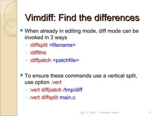 Vimdiff: Find the differencesVimdiff: Find the differences
When already in editing mode, diff mode can be
invoked in 3 ways
◦ :diffsplit <filename>
◦ :diffthis
◦ :diffpatch <patchfile>
To ensure these commands use a vertical split,
use option :vert
◦ :vert diffpatch /tmp/diff
◦ :vert diffsplit main.c
July 13, 2009 31Tusharadri Sarkar
 