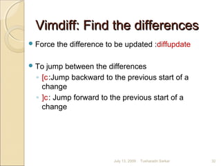 Vimdiff: Find the differencesVimdiff: Find the differences
Force the difference to be updated :diffupdate
To jump between the differences
◦ [c:Jump backward to the previous start of a
change
◦ ]c: Jump forward to the previous start of a
change
July 13, 2009 32Tusharadri Sarkar
 