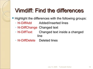 Vimdiff: Find the differencesVimdiff: Find the differences
Highlight the differences with the following groups:
◦ hl-DiffAdd Added/inserted lines
◦ hl-DiffChange Changed text
◦ hl-DiffText Changed text inside a changed
line
◦ hl-DiffDelete Deleted lines
July 13, 2009 33Tusharadri Sarkar
 