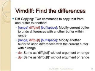 Vimdiff: Find the differencesVimdiff: Find the differences
Diff Copying: Two commands to copy test from
one buffer to another:
◦ [range] diffg[et] [buffspace]: Modify current buffer
to undo differences with another buffer within
range
◦ [range] diffpu[t] [buffspace]: Modify another
buffer to undo differences with the current buffer
within range
◦ do: Same as ‘diffg[et]’ without argument or range
◦ dp: Same as ‘diffpu[t]’ without argument or range
July 13, 2009 34Tusharadri Sarkar
 