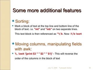 Some more additional featuresSome more additional features
Sorting:
 Mark a block of text at the top line and bottom line of the
block of text. i.e. "mt" and "mb" on two separate lines.
This text block is then referenced as "'t,'b. Now :'t,'b !sort
Moving columns, manipulating fields
with awk:
 't,. !awk '{print $3 " " $2 " " $1}' - This will reverse the
order of the columns in the block of text
July 13, 2009 40Tusharadri Sarkar
 