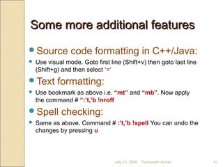 Some more additional featuresSome more additional features
Source code formatting in C++/Java:
 Use visual mode. Goto first line (Shift+v) then goto last line
(Shift+g) and then select ‘=‘
Text formatting:
 Use bookmark as above i.e. “mt” and “mb”. Now apply
the command # “:’t,’b !nroff
Spell checking:
 Same as above. Command # :’t,’b !spell You can undo the
changes by pressing u
July 13, 2009 41Tusharadri Sarkar
 