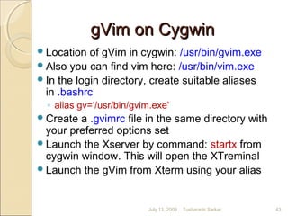 gVim on CygwingVim on Cygwin
Location of gVim in cygwin: /usr/bin/gvim.exe
Also you can find vim here: /usr/bin/vim.exe
In the login directory, create suitable aliases
in .bashrc
◦ alias gv=‘/usr/bin/gvim.exe’
Create a .gvimrc file in the same directory with
your preferred options set
Launch the Xserver by command: startx from
cygwin window. This will open the XTreminal
Launch the gVim from Xterm using your alias
July 13, 2009 43Tusharadri Sarkar
 