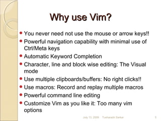 Why use Vim?Why use Vim?
You never need not use the mouse or arrow keys!!
Powerful navigation capability with minimal use of
Ctrl/Meta keys
Automatic Keyword Completion
Character, line and block wise editing: The Visual
mode
Use multiple clipboards/buffers: No right clicks!!
Use macros: Record and replay multiple macros
Powerful command line editing
Customize Vim as you like it: Too many vim
options
July 13, 2009 5Tusharadri Sarkar
 