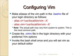 Configuring VimConfiguring Vim
Make aliases of the vim path in the .bashrc file of
your login directory as follows:
◦ alias vi=‘/usr/local/bin/vim –X’
◦ alias vim=‘/usr/local/bin/vim –X’
* Note: The actual path may vary from system to system. This is
the most common path.
Create the .vimrc file in the login directory with your
preferred Vim options
Invoke the bash shell once and you will set vim as
your default editor
July 13, 2009 7Tusharadri Sarkar
 
