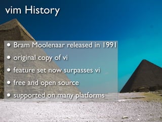 vim History


• Bram Moolenaar released in 1991
• original copy of vi
• feature set now surpasses vi
• free and open source
• supported on many platforms
 