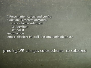 " Presentation colors and conﬁg
  function! PresentationMode()
  
 colorscheme solarized
  
 set bg=light
  
 set nolist
  endfunction
  nmap <leader>PR :call PresentationMode()<cr>




pressing PR changes color scheme to solarized
 