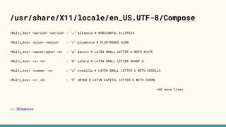 /usr/share/X11/locale/en_US.UTF-8/Compose
<Multi_key> <period> <period> : "…" ellipsis # HORIZONTAL ELLIPSIS
<Multi_key> <plus> <minus> : "±" plusminus # PLUS-MINUS SIGN
<Multi_key> <apostrophe> <a> : "á" aacute # LATIN SMALL LETTER A WITH ACUTE
<Multi_key> <s> <s> : "ß" ssharp # LATIN SMALL LETTER SHARP S
<Multi_key> <comma> <c> : "ç" ccedilla # LATIN SMALL LETTER C WITH CEDILLA
<Multi_key> <c> <S> : "Š" U0160 # LATIN CAPITAL LETTER S WITH CARON
+6k more lines
~/.XCompose
 