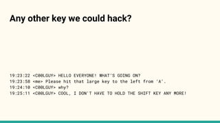 19:23:22 <C00LGUY> HELLO EVERYONE! WHAT’S GOING ON?
19:23:58 <me> Please hit that large key to the left from ‘A’.
19:24:10 <C00LGUY> why?
19:25:11 <C00LGUY> COOL, I DON'T HAVE TO HOLD THE SHIFT KEY ANY MORE!
Any other key we could hack?
 