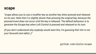 xcape
“xcape allows you to use a modifier key as another key when pressed and released
on its own. Note that it is slightly slower than pressing the original key, because the
pressed event does not occur until the key is released. The default behaviour is to
generate the Escape key when Left Control is pressed and released on its own.
(If you don't understand why anybody would want this, I'm guessing that Vim is not
your favourite text editor ;)”
github.com/alols/xcape
 