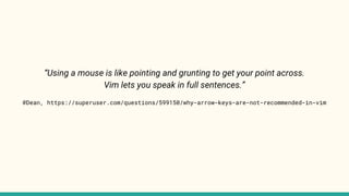 “Using a mouse is like pointing and grunting to get your point across.
Vim lets you speak in full sentences.”
@Dean, https://superuser.com/questions/599150/why-arrow-keys-are-not-recommended-in-vim
 