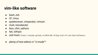 vim-like software
● bash, zsh
● i3*, tmux
● qutebrowser, vimperator, vimium
● mutt, newsbeuter
● less, vifm, zathura
● feh, ViPaint
● and more: https://xaizek.github.io/2016-08-13/big-list-of-vim-like-software/
● plenty of text editors in “vi-mode”*
 