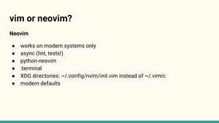vim or neovim?
Neovim
● works on modern systems only
● async (lint, tests!)
● python-neovim
● :terminal
● XDG directories: ~/.config/nvim/init.vim instead of ~/.vimrc
● modern defaults
 