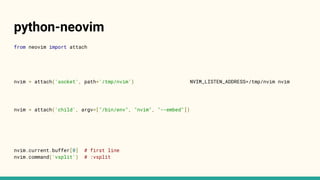 python-neovim
from neovim import attach
nvim = attach('socket', path='/tmp/nvim') NVIM_LISTEN_ADDRESS=/tmp/nvim nvim
nvim = attach('child', argv=["/bin/env", "nvim", "--embed"])
nvim.current.buffer[0] # first line
nvim.command('vsplit') # :vsplit
 
