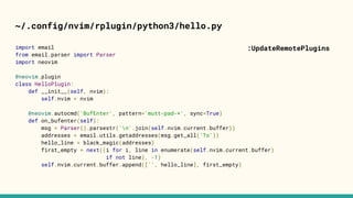 ~/.config/nvim/rplugin/python3/hello.py
import email
from email.parser import Parser
import neovim
@neovim.plugin
class HelloPlugin:
def __init__(self, nvim):
self.nvim = nvim
@neovim.autocmd('BufEnter', pattern='mutt-pad-*', sync=True)
def on_bufenter(self):
msg = Parser().parsestr('n'.join(self.nvim.current.buffer))
addresses = email.utils.getaddresses(msg.get_all('To'))
hello_line = black_magic(addresses)
first_empty = next((i for i, line in enumerate(self.nvim.current.buffer)
if not line), -1)
self.nvim.current.buffer.append(['', hello_line], first_empty)
:UpdateRemotePlugins
 