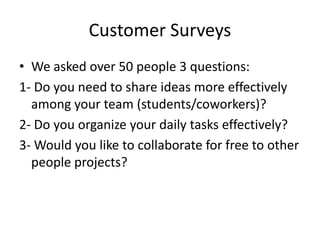 Customer Surveys
• We asked over 50 people 3 questions:
1- Do you need to share ideas more effectively
  among your team (students/coworkers)?
2- Do you organize your daily tasks effectively?
3- Would you like to collaborate for free to other
  people projects?
 