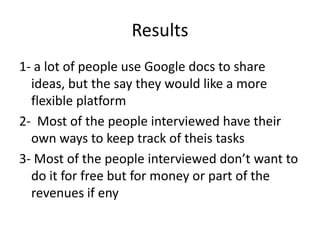 Results
1- a lot of people use Google docs to share
  ideas, but the say they would like a more
  flexible platform
2- Most of the people interviewed have their
  own ways to keep track of theis tasks
3- Most of the people interviewed don’t want to
  do it for free but for money or part of the
  revenues if eny
 